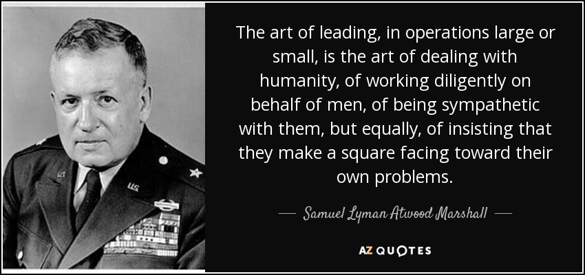The art of leading, in operations large or small, is the art of dealing with humanity, of working diligently on behalf of men, of being sympathetic with them, but equally, of insisting that they make a square facing toward their own problems. - Samuel Lyman Atwood Marshall