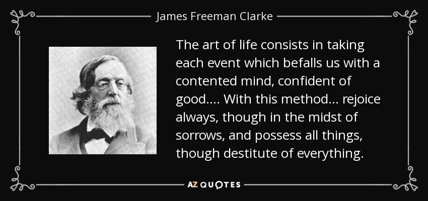 The art of life consists in taking each event which befalls us with a contented mind, confident of good. ... With this method ... rejoice always, though in the midst of sorrows, and possess all things, though destitute of everything. - James Freeman Clarke