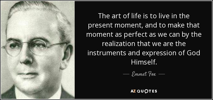 The art of life is to live in the present moment, and to make that moment as perfect as we can by the realization that we are the instruments and expression of God Himself. - Emmet Fox