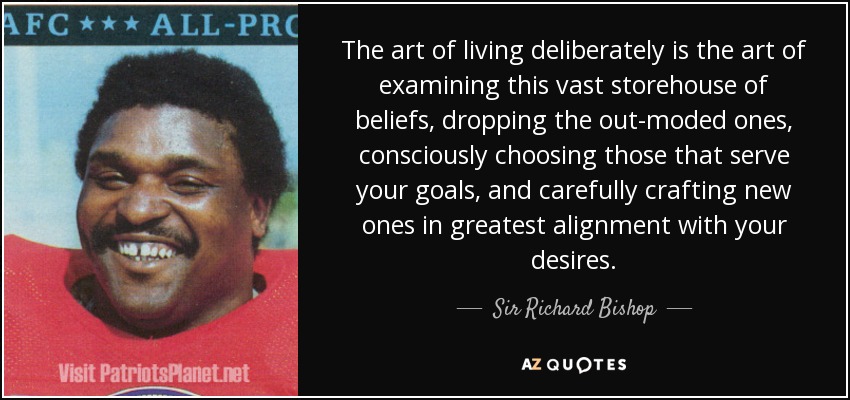 The art of living deliberately is the art of examining this vast storehouse of beliefs, dropping the out-moded ones, consciously choosing those that serve your goals, and carefully crafting new ones in greatest alignment with your desires. - Sir Richard Bishop
