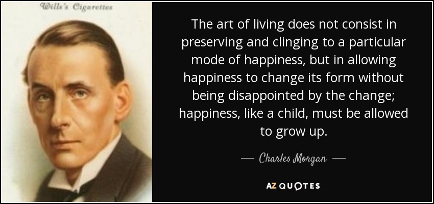 The art of living does not consist in preserving and clinging to a particular mode of happiness, but in allowing happiness to change its form without being disappointed by the change; happiness, like a child, must be allowed to grow up. - Charles Morgan