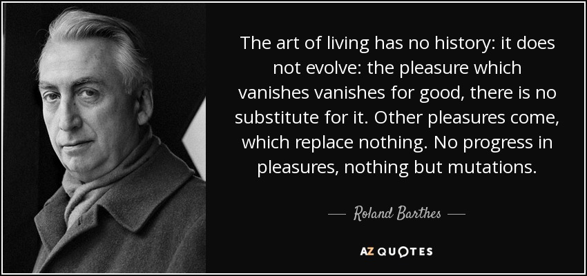 The art of living has no history: it does not evolve: the pleasure which vanishes vanishes for good, there is no substitute for it. Other pleasures come, which replace nothing. No progress in pleasures, nothing but mutations. - Roland Barthes