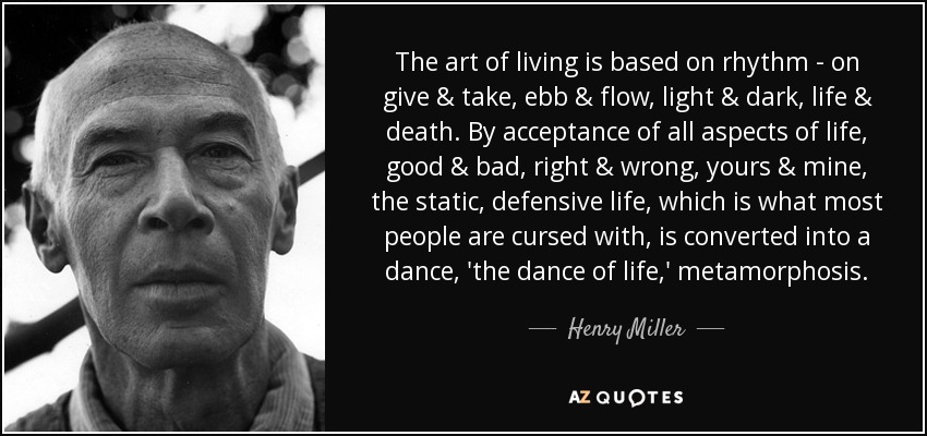 The art of living is based on rhythm - on give & take, ebb & flow, light & dark, life & death. By acceptance of all aspects of life, good & bad, right & wrong, yours & mine, the static, defensive life, which is what most people are cursed with, is converted into a dance, 'the dance of life,' metamorphosis. - Henry Miller