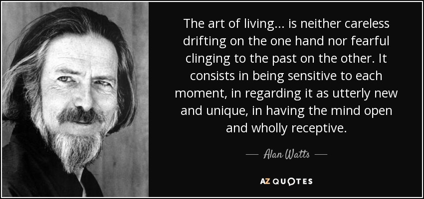 The art of living... is neither careless drifting on the one hand nor fearful clinging to the past on the other. It consists in being sensitive to each moment, in regarding it as utterly new and unique, in having the mind open and wholly receptive. - Alan Watts