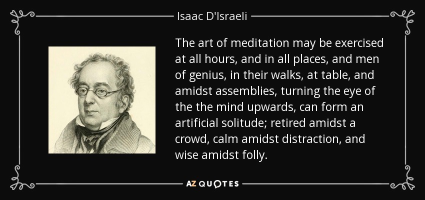 The art of meditation may be exercised at all hours, and in all places, and men of genius, in their walks, at table, and amidst assemblies, turning the eye of the the mind upwards, can form an artificial solitude; retired amidst a crowd, calm amidst distraction, and wise amidst folly. - Isaac D'Israeli