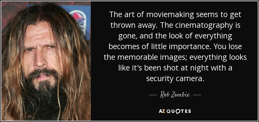 The art of moviemaking seems to get thrown away. The cinematography is gone, and the look of everything becomes of little importance. You lose the memorable images; everything looks like it's been shot at night with a security camera. - Rob Zombie