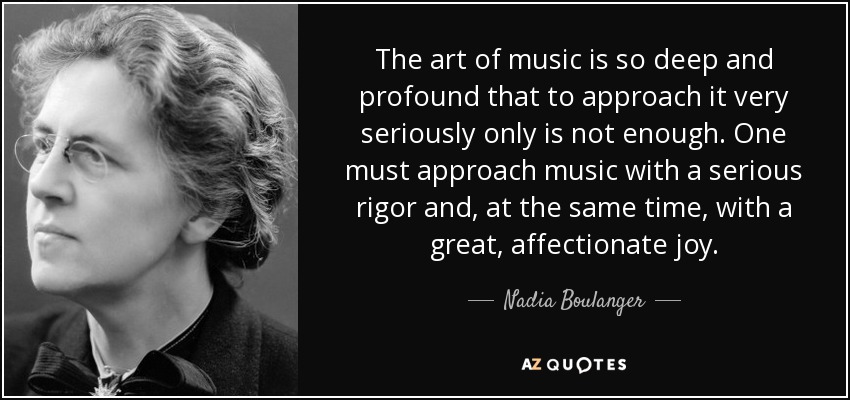 The art of music is so deep and profound that to approach it very seriously only is not enough. One must approach music with a serious rigor and, at the same time, with a great, affectionate joy. - Nadia Boulanger