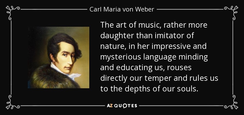 The art of music, rather more daughter than imitator of nature, in her impressive and mysterious language minding and educating us, rouses directly our temper and rules us to the depths of our souls. - Carl Maria von Weber