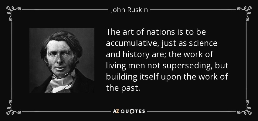 The art of nations is to be accumulative, just as science and history are; the work of living men not superseding, but building itself upon the work of the past. - John Ruskin