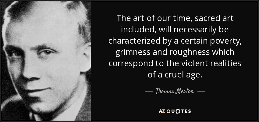 The art of our time, sacred art included, will necessarily be characterized by a certain poverty, grimness and roughness which correspond to the violent realities of a cruel age. - Thomas Merton