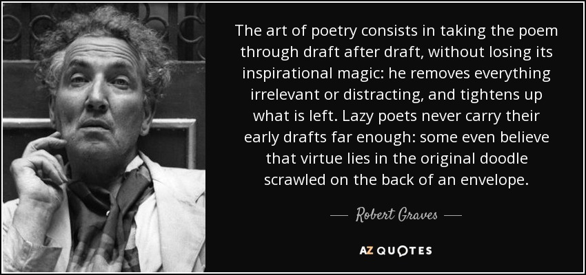 The art of poetry consists in taking the poem through draft after draft, without losing its inspirational magic: he removes everything irrelevant or distracting, and tightens up what is left. Lazy poets never carry their early drafts far enough: some even believe that virtue lies in the original doodle scrawled on the back of an envelope. - Robert Graves