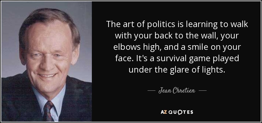 The art of politics is learning to walk with your back to the wall, your elbows high, and a smile on your face. It's a survival game played under the glare of lights. - Jean Chretien