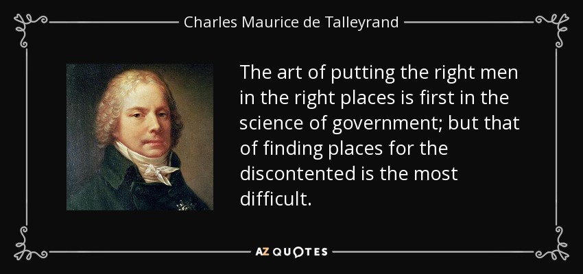 The art of putting the right men in the right places is first in the science of government; but that of finding places for the discontented is the most difficult. - Charles Maurice de Talleyrand