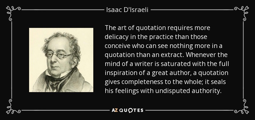 The art of quotation requires more delicacy in the practice than those conceive who can see nothing more in a quotation than an extract. Whenever the mind of a writer is saturated with the full inspiration of a great author, a quotation gives completeness to the whole; it seals his feelings with undisputed authority. - Isaac D'Israeli