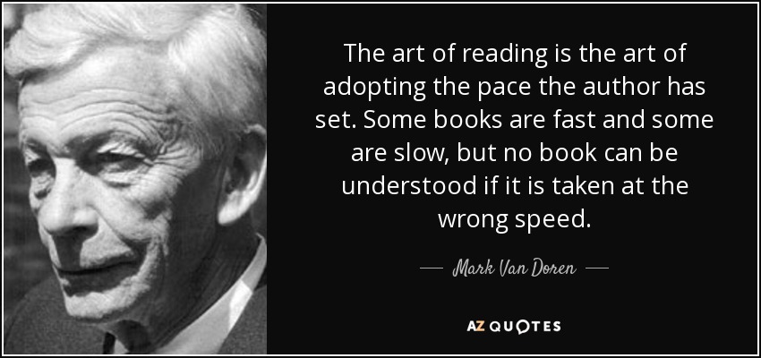 The art of reading is the art of adopting the pace the author has set. Some books are fast and some are slow, but no book can be understood if it is taken at the wrong speed. - Mark Van Doren