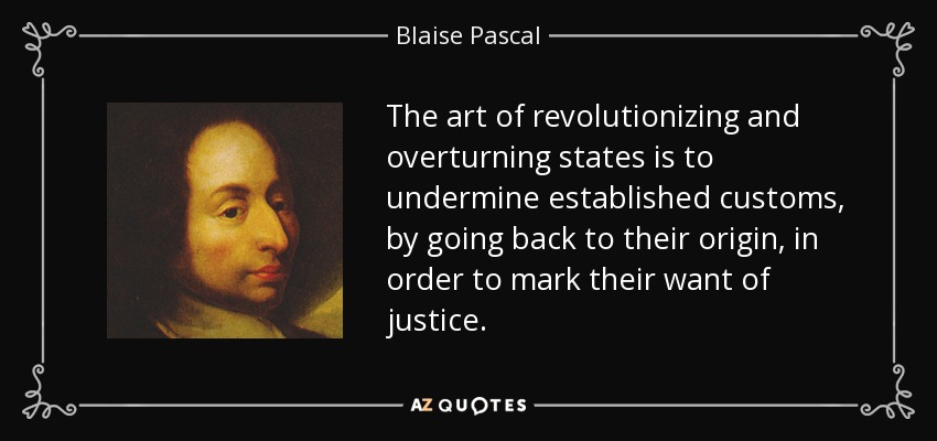 The art of revolutionizing and overturning states is to undermine established customs, by going back to their origin, in order to mark their want of justice. - Blaise Pascal