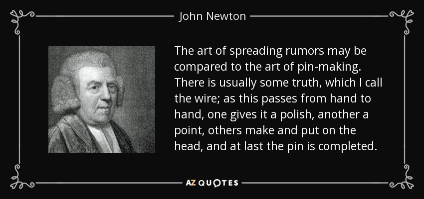 The art of spreading rumors may be compared to the art of pin-making. There is usually some truth, which I call the wire; as this passes from hand to hand, one gives it a polish, another a point, others make and put on the head, and at last the pin is completed. - John Newton
