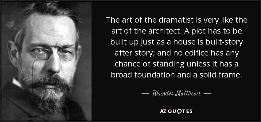 The art of the dramatist is very like the art of the architect. A plot has to be built up just as a house is built-story after story; and no edifice has any chance of standing unless it has a broad foundation and a solid frame. - Brander Matthews