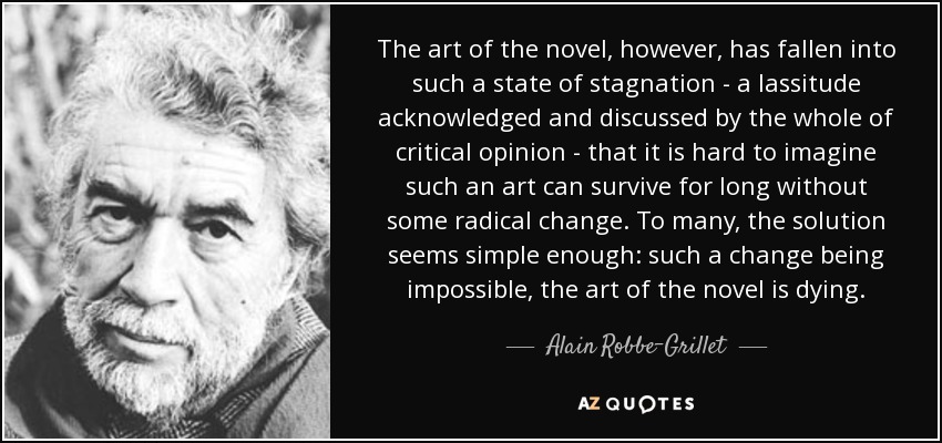 The art of the novel, however, has fallen into such a state of stagnation - a lassitude acknowledged and discussed by the whole of critical opinion - that it is hard to imagine such an art can survive for long without some radical change. To many, the solution seems simple enough: such a change being impossible, the art of the novel is dying. - Alain Robbe-Grillet