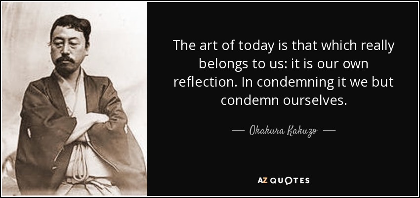 The art of today is that which really belongs to us: it is our own reflection. In condemning it we but condemn ourselves. - Okakura Kakuzo