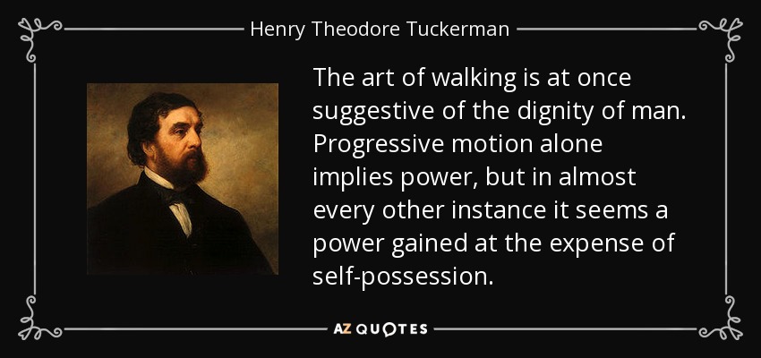 The art of walking is at once suggestive of the dignity of man. Progressive motion alone implies power, but in almost every other instance it seems a power gained at the expense of self-possession. - Henry Theodore Tuckerman