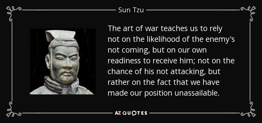 The art of war teaches us to rely not on the likelihood of the enemy's not coming, but on our own readiness to receive him; not on the chance of his not attacking, but rather on the fact that we have made our position unassailable. - Sun Tzu