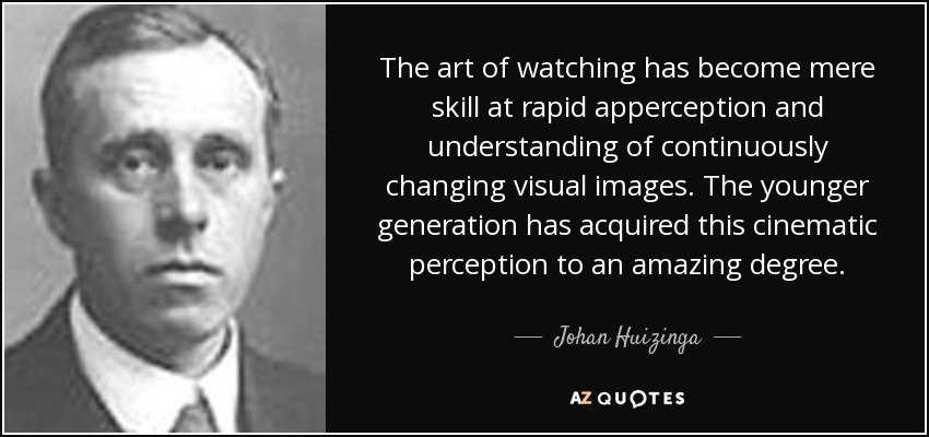 The art of watching has become mere skill at rapid apperception and understanding of continuously changing visual images. The younger generation has acquired this cinematic perception to an amazing degree. - Johan Huizinga