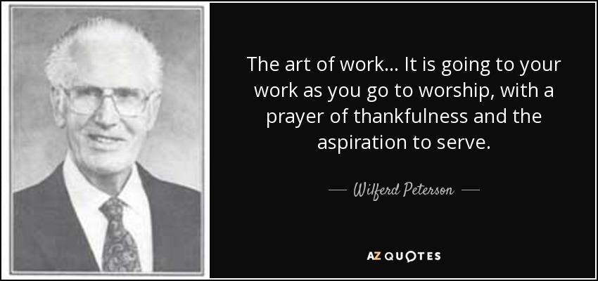 The art of work . . . It is going to your work as you go to worship, with a prayer of thankfulness and the aspiration to serve. - Wilferd Peterson
