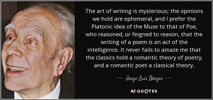 The art of writing is mysterious; the opinions we hold are ephemeral , and I prefer the Platonic idea of the Muse to that of Poe, who reasoned, or feigned to reason, that the writing of a poem is an act of the intelligence. It never fails to amaze me that the classics hold a romantic theory of poetry, and a romantic poet a classical theory. - Jorge Luis Borges