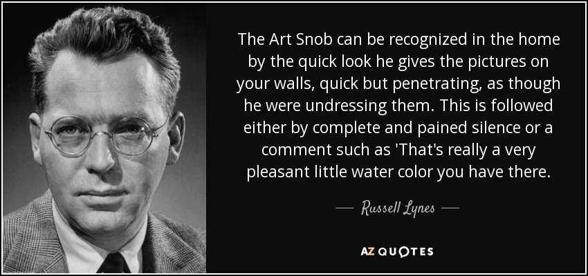 The Art Snob can be recognized in the home by the quick look he gives the pictures on your walls, quick but penetrating, as though he were undressing them. This is followed either by complete and pained silence or a comment such as 'That's really a very pleasant little water color you have there. - Russell Lynes