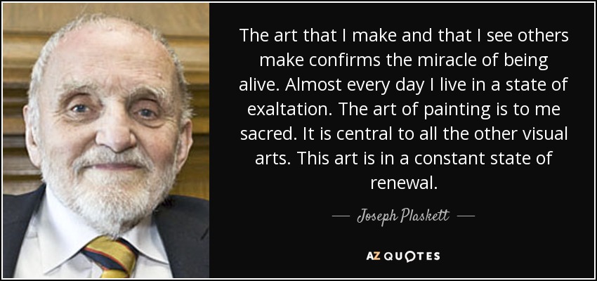 The art that I make and that I see others make confirms the miracle of being alive. Almost every day I live in a state of exaltation. The art of painting is to me sacred. It is central to all the other visual arts. This art is in a constant state of renewal. - Joseph Plaskett
