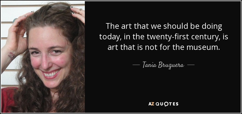 The art that we should be doing today, in the twenty-first century, is art that is not for the museum. - Tania Bruguera