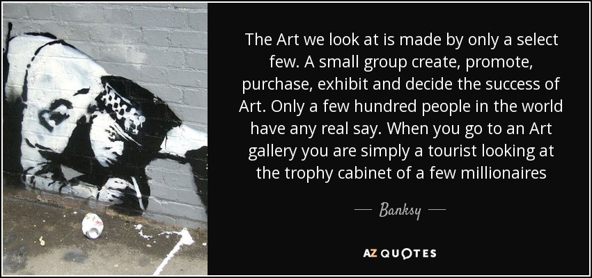 The Art we look at is made by only a select few. A small group create, promote, purchase, exhibit and decide the success of Art. Only a few hundred people in the world have any real say. When you go to an Art gallery you are simply a tourist looking at the trophy cabinet of a few millionaires - Banksy