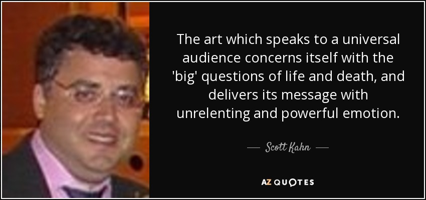 The art which speaks to a universal audience concerns itself with the 'big' questions of life and death, and delivers its message with unrelenting and powerful emotion. - Scott Kahn