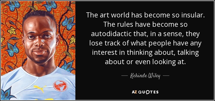The art world has become so insular. The rules have become so autodidactic that, in a sense, they lose track of what people have any interest in thinking about, talking about or even looking at. - Kehinde Wiley