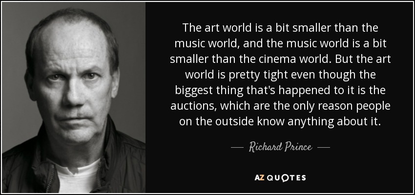 The art world is a bit smaller than the music world, and the music world is a bit smaller than the cinema world. But the art world is pretty tight even though the biggest thing that's happened to it is the auctions, which are the only reason people on the outside know anything about it. - Richard Prince