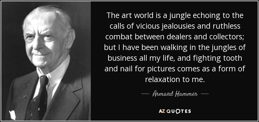 The art world is a jungle echoing to the calls of vicious jealousies and ruthless combat between dealers and collectors; but I have been walking in the jungles of business all my life, and fighting tooth and nail for pictures comes as a form of relaxation to me. - Armand Hammer