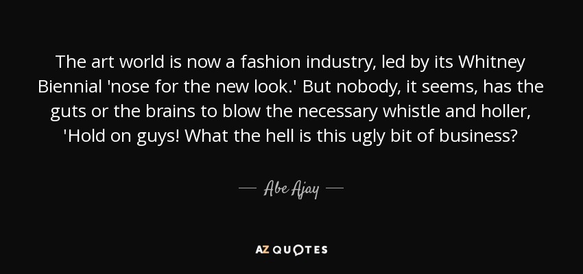 The art world is now a fashion industry, led by its Whitney Biennial 'nose for the new look.' But nobody, it seems, has the guts or the brains to blow the necessary whistle and holler, 'Hold on guys! What the hell is this ugly bit of business? - Abe Ajay