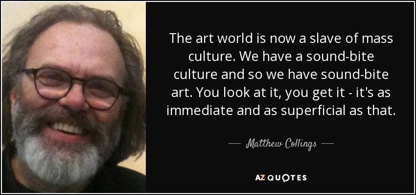 The art world is now a slave of mass culture. We have a sound-bite culture and so we have sound-bite art. You look at it, you get it - it's as immediate and as superficial as that. - Matthew Collings