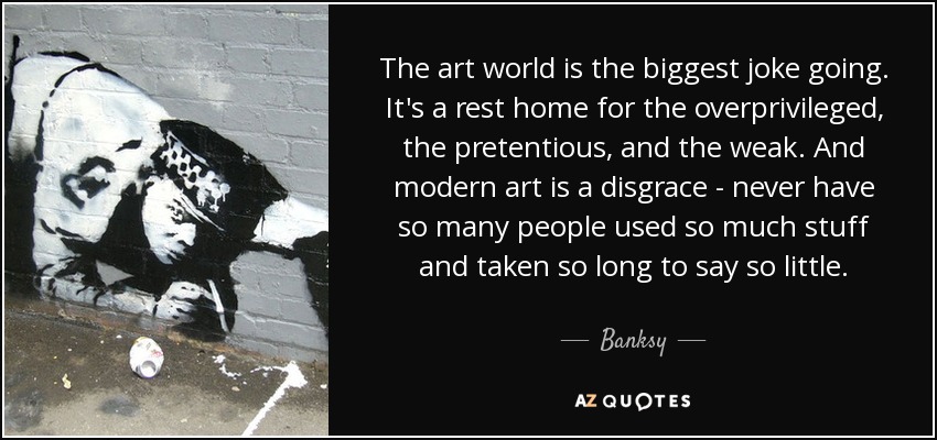 The art world is the biggest joke going. It's a rest home for the overprivileged, the pretentious, and the weak. And modern art is a disgrace - never have so many people used so much stuff and taken so long to say so little. - Banksy