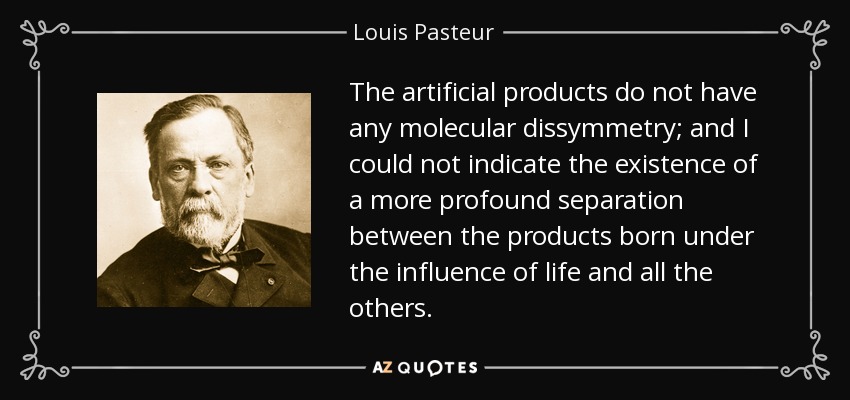 The artificial products do not have any molecular dissymmetry; and I could not indicate the existence of a more profound separation between the products born under the influence of life and all the others. - Louis Pasteur