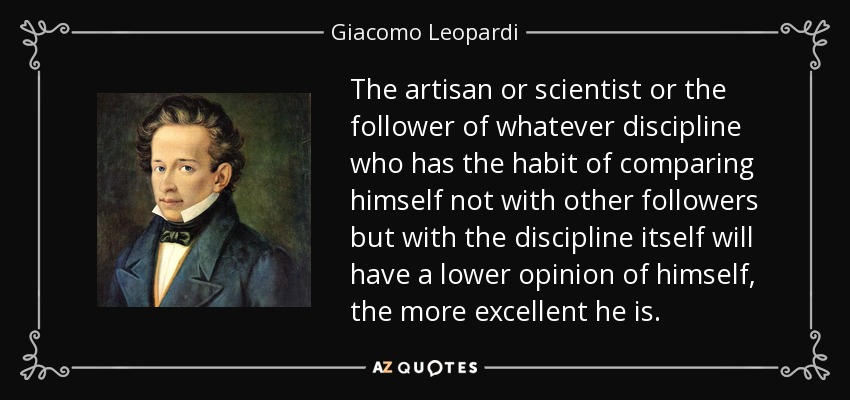 The artisan or scientist or the follower of whatever discipline who has the habit of comparing himself not with other followers but with the discipline itself will have a lower opinion of himself, the more excellent he is. - Giacomo Leopardi