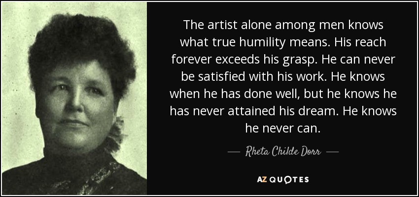The artist alone among men knows what true humility means. His reach forever exceeds his grasp. He can never be satisfied with his work. He knows when he has done well, but he knows he has never attained his dream. He knows he never can. - Rheta Childe Dorr
