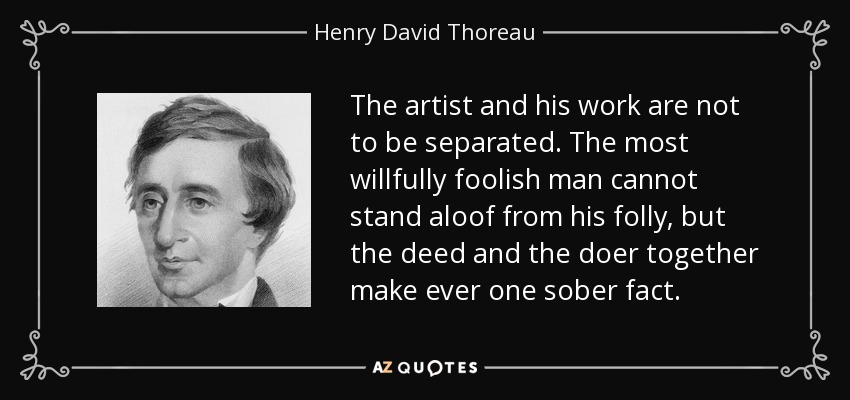 The artist and his work are not to be separated. The most willfully foolish man cannot stand aloof from his folly, but the deed and the doer together make ever one sober fact. - Henry David Thoreau
