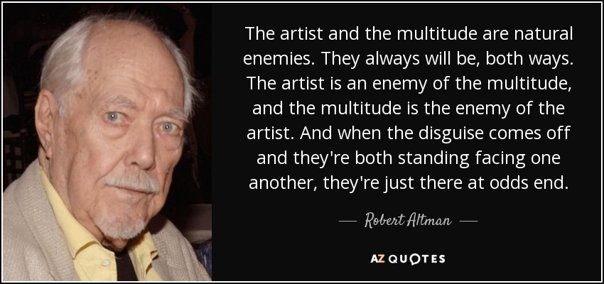 The artist and the multitude are natural enemies. They always will be, both ways. The artist is an enemy of the multitude, and the multitude is the enemy of the artist. And when the disguise comes off and they're both standing facing one another, they're just there at odds end. - Robert Altman
