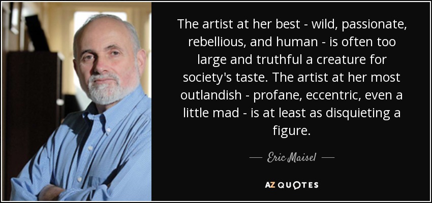 The artist at her best - wild, passionate, rebellious, and human - is often too large and truthful a creature for society's taste. The artist at her most outlandish - profane, eccentric, even a little mad - is at least as disquieting a figure. - Eric Maisel