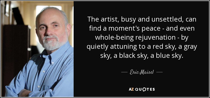 The artist, busy and unsettled, can find a moment's peace - and even whole-being rejuvenation - by quietly attuning to a red sky, a gray sky, a black sky, a blue sky. - Eric Maisel