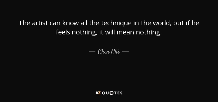 The artist can know all the technique in the world, but if he feels nothing, it will mean nothing. - Chen Chi