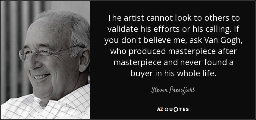The artist cannot look to others to validate his efforts or his calling. If you don't believe me, ask Van Gogh, who produced masterpiece after masterpiece and never found a buyer in his whole life. - Steven Pressfield