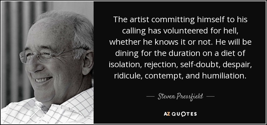 The artist committing himself to his calling has volunteered for hell, whether he knows it or not. He will be dining for the duration on a diet of isolation, rejection, self-doubt, despair, ridicule, contempt, and humiliation. - Steven Pressfield